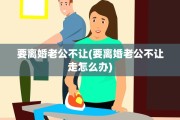 要离婚老公不让(要离婚老公不让走怎么办)