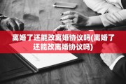 离婚了还能改离婚协议吗(离婚了还能改离婚协议吗)
