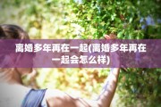 离婚多年再在一起(离婚多年再在一起会怎么样)