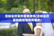 吉林省厉害的离婚律师(吉林省厉害的离婚律师有哪些)