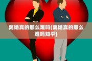 离婚真的那么难吗(离婚真的那么难吗知乎)