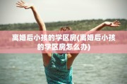 离婚后小孩的学区房(离婚后小孩的学区房怎么办)