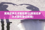 离婚后多久才能在登记(离婚后多久才能在登记结婚)