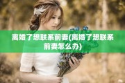 离婚了想联系前妻(离婚了想联系前妻怎么办)