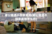 老公喝酒不回家离婚(老公喝酒不回家离婚怎么办)