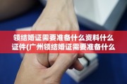 领结婚证需要准备什么资料什么证件(广州领结婚证需要准备什么资料什么证件)