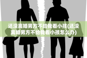 还没离婚男方不给我看小孩(还没离婚男方不给我看小孩怎么办)
