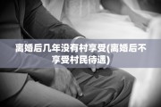 离婚后几年没有村享受(离婚后不享受村民待遇)