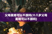 父母离婚可以不跟吗(十八岁父母离婚可以不跟吗)