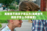 离婚舍不得孩子怎么办(离婚舍不得孩子怎么办很痛苦)