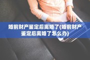 婚前财产鉴定后离婚了(婚前财产鉴定后离婚了怎么办)