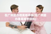 在广州能办理离婚手续(在广州能办理离婚手续吗)