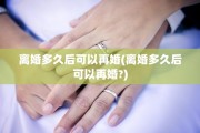 离婚多久后可以再婚(离婚多久后可以再婚?)