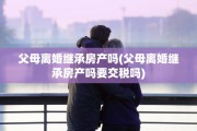 父母离婚继承房产吗(父母离婚继承房产吗要交税吗)
