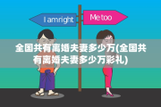 全国共有离婚夫妻多少万(全国共有离婚夫妻多少万彩礼)