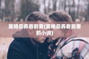 离婚后养着前妻(离婚后养着前妻的小说)