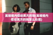 离婚婚内借给男方的钱(离婚婚内借给男方的钱怎么处理)