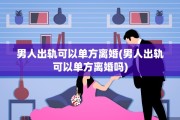 男人出轨可以单方离婚(男人出轨可以单方离婚吗)
