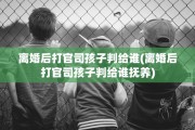 离婚后打官司孩子判给谁(离婚后打官司孩子判给谁抚养)