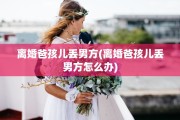 离婚爸孩儿丢男方(离婚爸孩儿丢男方怎么办)