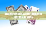 离婚前的贷款怎么划分(离婚前的贷款怎么划分的)