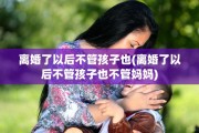 离婚了以后不管孩子也(离婚了以后不管孩子也不管妈妈)