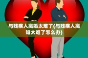 与残疾人离婚太难了(与残疾人离婚太难了怎么办)