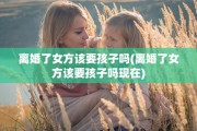 离婚了女方该要孩子吗(离婚了女方该要孩子吗现在)
