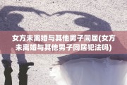 女方未离婚与其他男子同居(女方未离婚与其他男子同居犯法吗)