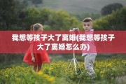 我想等孩子大了离婚(我想等孩子大了离婚怎么办)