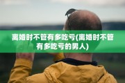 离婚时不管有多吃亏(离婚时不管有多吃亏的男人)
