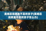 离婚后现男友不喜欢孩子(离婚后现男友不喜欢孩子怎么办)