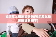 男朋友父母离婚好吗(男朋友父母离婚好吗知乎)