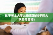 孩子考上大学父母离婚(孩子读大学父母离婚)