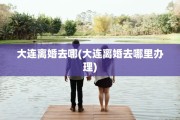 大连离婚去哪(大连离婚去哪里办理)