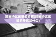 韩国协议离婚的步骤(韩国协议离婚的步骤是什么)