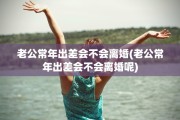 老公常年出差会不会离婚(老公常年出差会不会离婚呢)