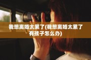 我想离婚太累了(我想离婚太累了有孩子怎么办)