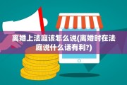 离婚上法庭该怎么说(离婚时在法庭说什么话有利?)