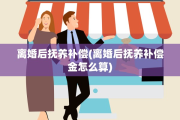 离婚后抚养补偿(离婚后抚养补偿金怎么算)