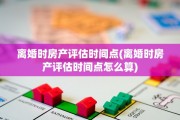离婚时房产评估时间点(离婚时房产评估时间点怎么算)