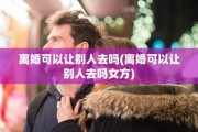 离婚可以让别人去吗(离婚可以让别人去吗女方)
