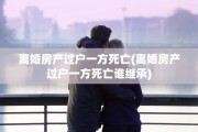 离婚房产过户一方死亡(离婚房产过户一方死亡谁继承)