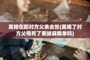 离婚在即对方父亲去世(离婚了对方父母死了要披麻戴孝吗)