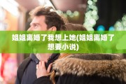 姐姐离婚了我想上她(姐姐离婚了想要小说)