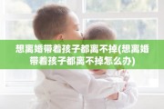 想离婚带着孩子都离不掉(想离婚带着孩子都离不掉怎么办)