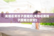 离婚后男孩子跟谁好(离婚后男孩子跟谁比较好)