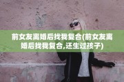 前女友离婚后找我复合(前女友离婚后找我复合,还生过孩子)