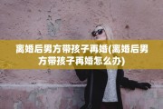 离婚后男方带孩子再婚(离婚后男方带孩子再婚怎么办)