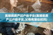 离婚前房产过户给子女(离婚前房产过户给子女,父母有居住权吗)